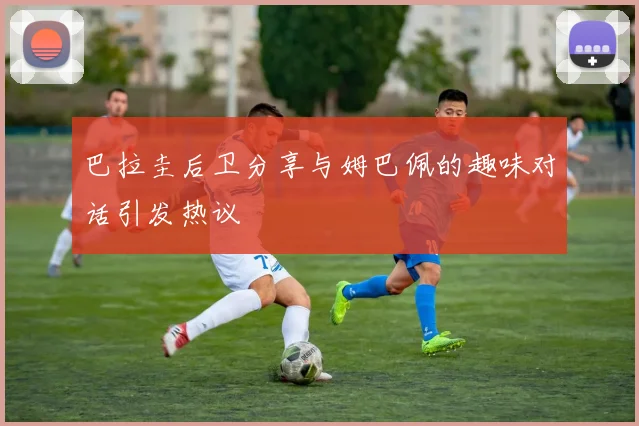 巴拉圭后卫分享与姆巴佩的趣味对话引发热议