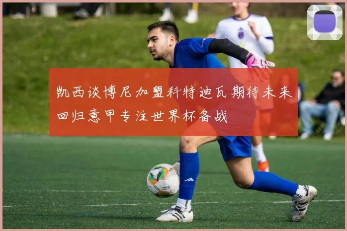 凯西谈博尼加盟科特迪瓦期待未来回归意甲专注世界杯备战