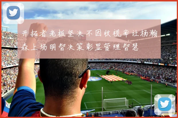 开拓者老板坚决不因收视率让杨瀚森上场明智决策彰显管理智慧