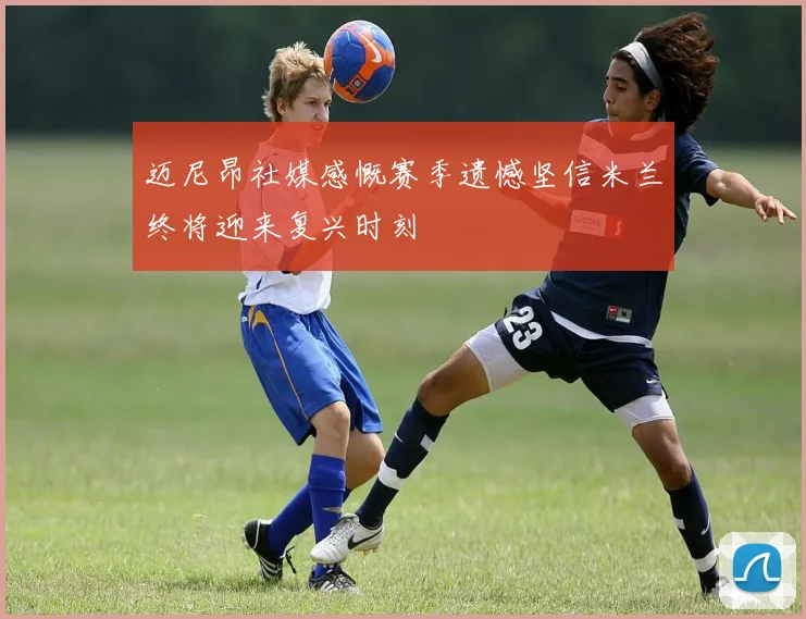 迈尼昂社媒感慨赛季遗憾坚信米兰终将迎来复兴时刻