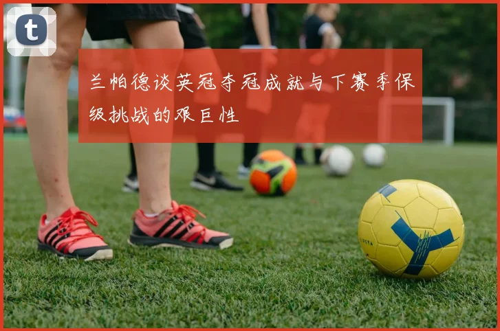 兰帕德谈英冠夺冠成就与下赛季保级挑战的艰巨性