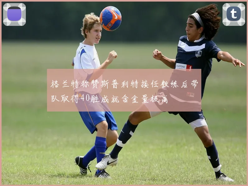 格兰特称赞斯普利特接任教练后带队取得40胜成就含金量极高