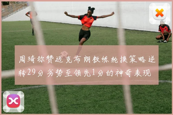 周琦称赞迈克布朗教练轮换策略逆转29分劣势至领先1分的神奇表现