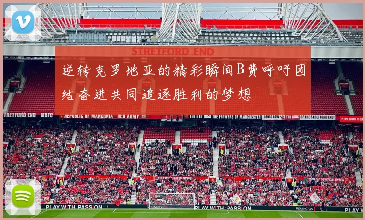 逆转克罗地亚的精彩瞬间B费呼吁团结奋进共同追逐胜利的梦想