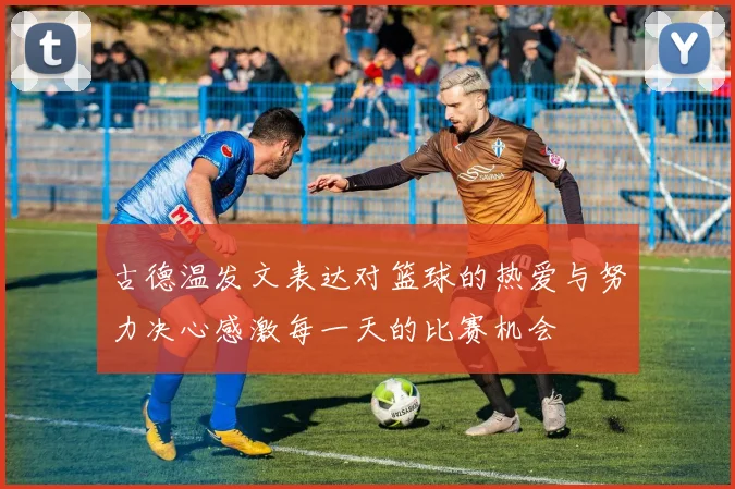 古德温发文表达对篮球的热爱与努力决心感激每一天的比赛机会
